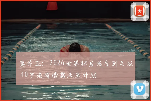 奥乔亚：2026世界杯后或告别足坛 40岁老将透露未来计划