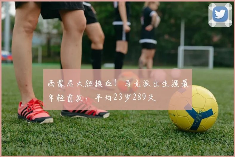 西蒙尼大胆换血！马竞派出生涯最年轻首发，平均23岁289天