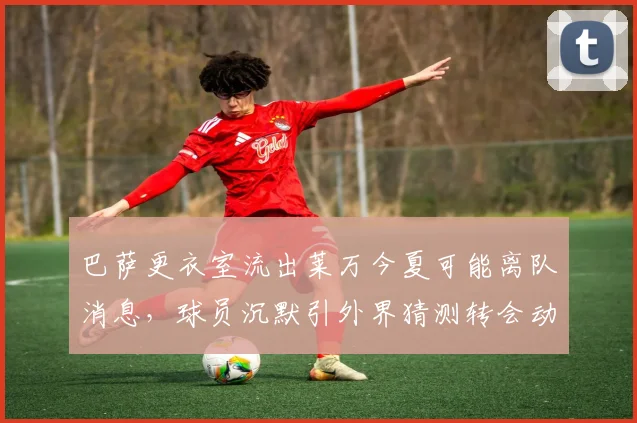 巴萨更衣室流出莱万今夏可能离队消息，球员沉默引外界猜测转会动向