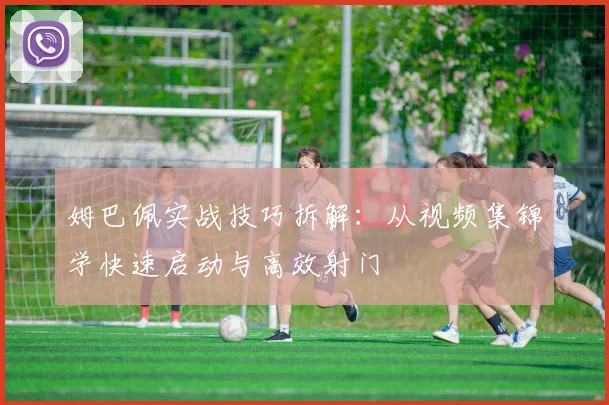姆巴佩实战技巧拆解：从视频集锦学快速启动与高效射门