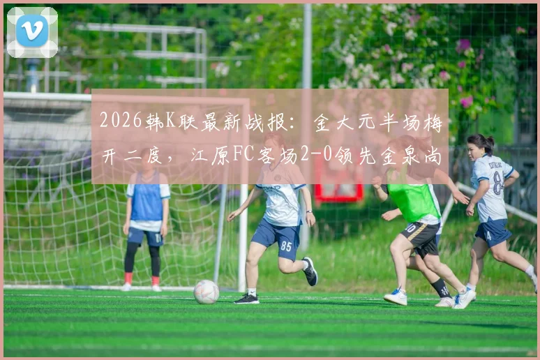2026韩K联最新战报：金大元半场梅开二度，江原FC客场2-0领先金泉尚武，附球员数据与赛事解析