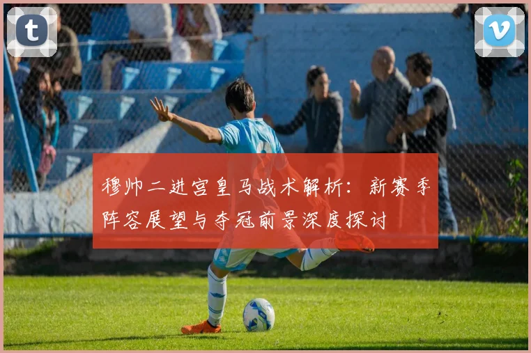 穆帅二进宫皇马战术解析：新赛季阵容展望与夺冠前景深度探讨