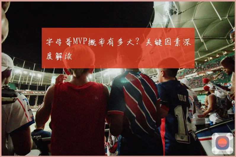 字母哥MVP概率有多大？关键因素深度解读