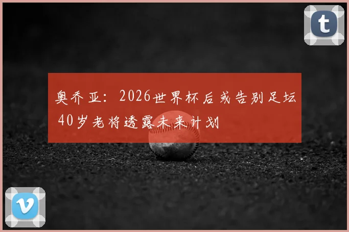 奥乔亚：2026世界杯后或告别足坛 40岁老将透露未来计划