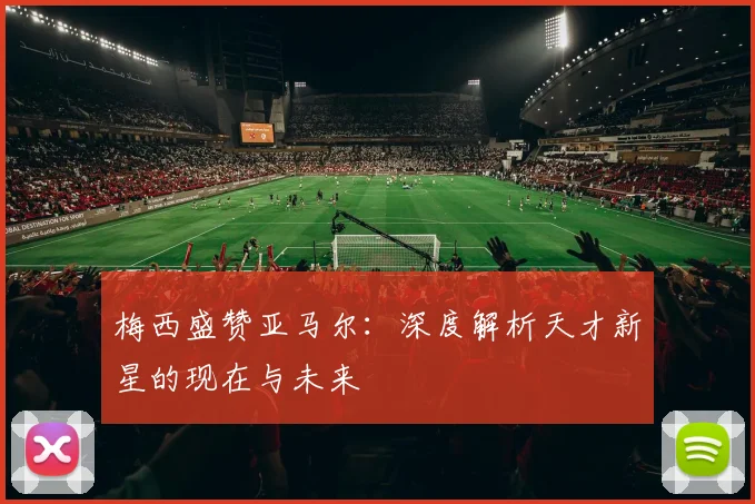 梅西盛赞亚马尔：深度解析天才新星的现在与未来