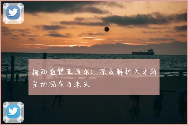 梅西盛赞亚马尔：深度解析天才新星的现在与未来