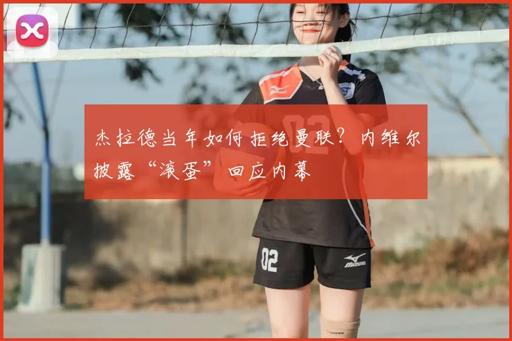 杰拉德当年如何拒绝曼联？内维尔披露“滚蛋”回应内幕